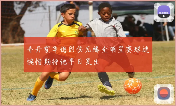 乔丹霍华德因伤无缘全明星赛球迷惋惜期待他早日复出