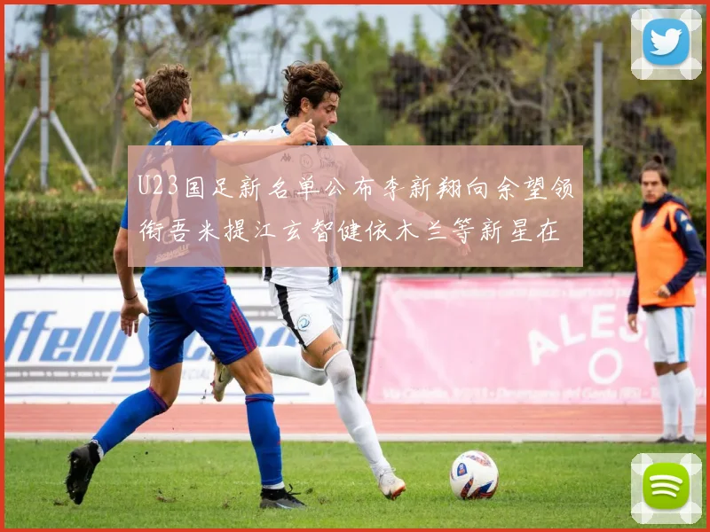 U23国足新名单公布李新翔向余望领衔吾米提江玄智健依木兰等新星在列