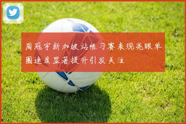 周冠宇新加坡站练习赛表现亮眼单圈速度显著提升引发关注