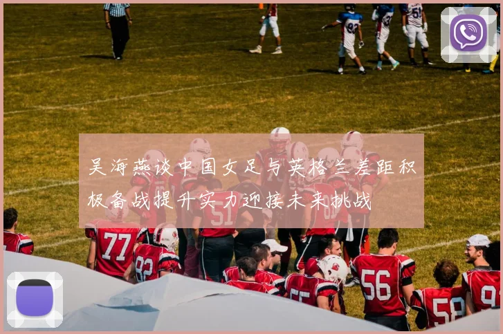 吴海燕谈中国女足与英格兰差距积极备战提升实力迎接未来挑战