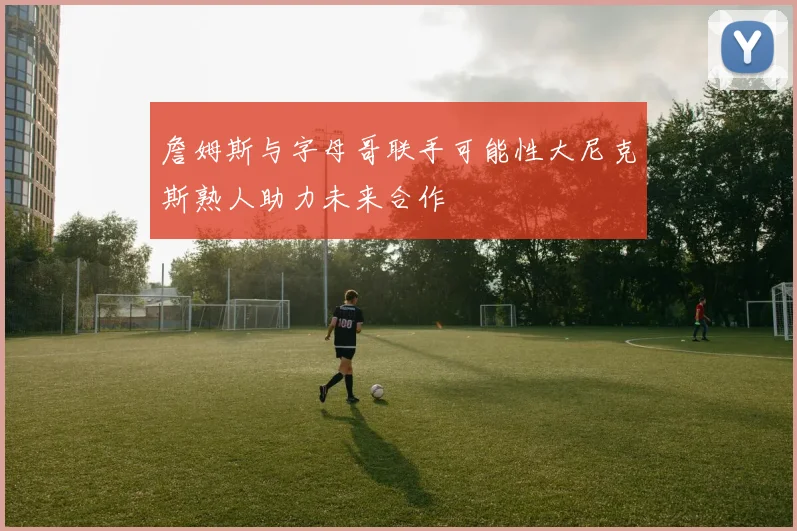 詹姆斯与字母哥联手可能性大尼克斯熟人助力未来合作