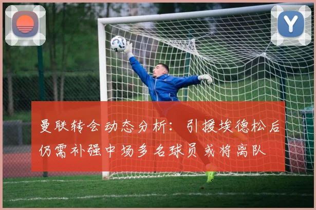 曼联转会动态分析：引援埃德松后仍需补强中场多名球员或将离队