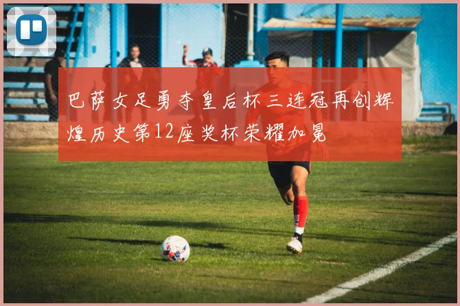 巴萨女足勇夺皇后杯三连冠再创辉煌历史第12座奖杯荣耀加冕