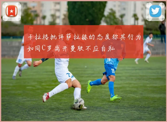 卡拉格批评萨拉赫的态度称其行为如同C罗离开曼联不应自私