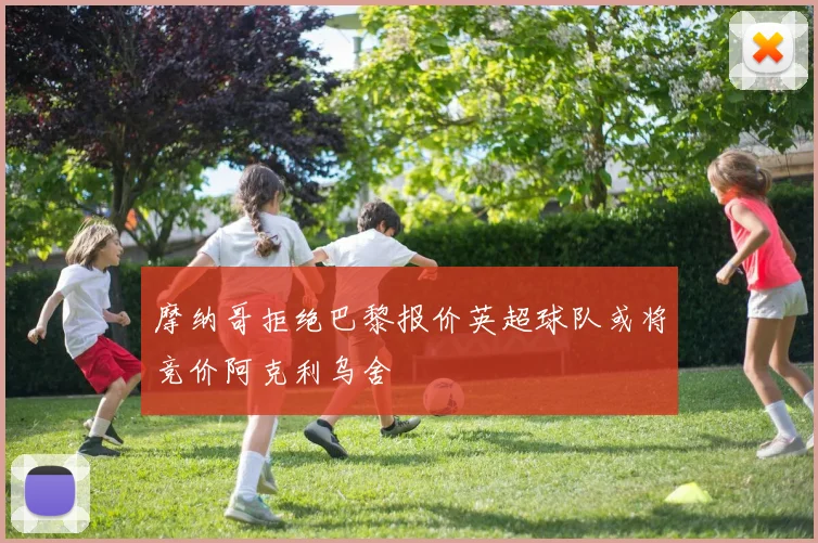 摩纳哥拒绝巴黎报价英超球队或将竞价阿克利乌舍