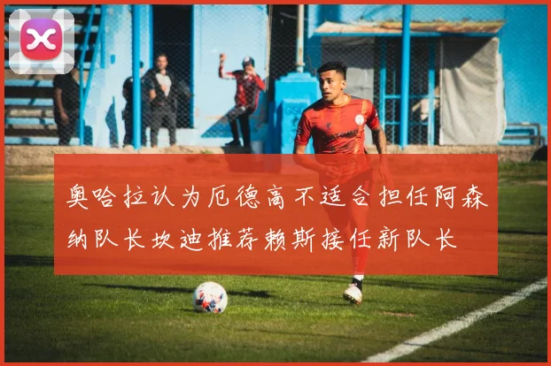 奥哈拉认为厄德高不适合担任阿森纳队长坎迪推荐赖斯接任新队长