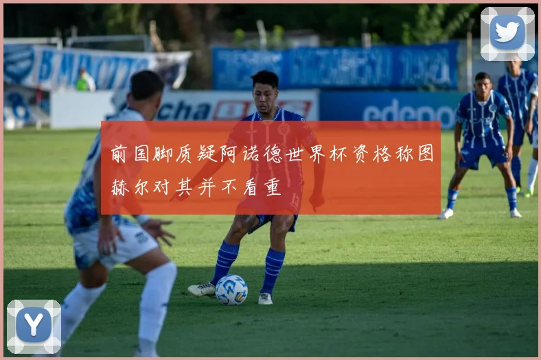 前国脚质疑阿诺德世界杯资格称图赫尔对其并不看重
